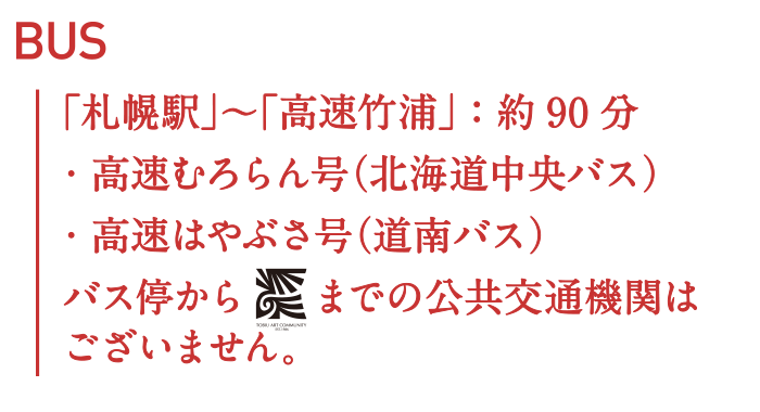 BUS：「札幌駅」~「高速竹浦」:約90分・高速むろらん号(北海道中央バス)・高速はやぶさ号(道南バス) バス停から飛生アートコミュニティーまでの公共交通機関はございません。